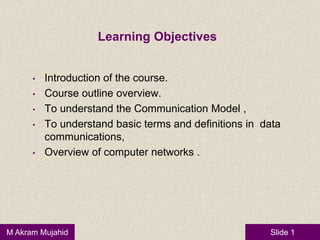 Slide 1M Akram Mujahid
Learning Objectives
• Introduction of the course.
• Course outline overview.
• To understand the Communication Model ,
• To understand basic terms and definitions in data
communications,
• Overview of computer networks .
 