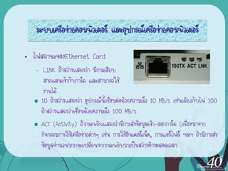 ระบบ๶ครือข่ายคอมพิว๶ตอร์ และอุปกรณ์เครือข่ายคอมพิว๶ตอร์

• ไฟสถานะของEthernet Card
   – LINK ถ้าสว่างแสดงว่า มีการเสียบ
      สายแลนเข้ากับการ์ด และสามารถใช้
      งานได้
   10 ถ้าสว่างแสดงว่า อุปกรณ์นี้เชื่อมต่อด้วยความเร็ว 10 MB/s เช่นเดียวกับไฟ 100

     ถ้าสว่างแสดงว่าเชื่อมด้วยความเร็ว 100 MB/s
   ACT (Activity) ถ้ากระพริบแสดงว่ามีการส่งข้อมูลเข้า-ออกการ์ด (เนื่องมาจาก

     กิจกรรมการใช้เครือข่ายต่างๆ เช่น การใช้อินเตอร์เน็ต, การแชร์ไฟล์ ฯลฯ ถ้ามีการส่ง
     ข้อมูลจานวนมากจะเปลี่ยนจากกระพริบมาเป็นสว่างค้างตลอดเวลา
 
