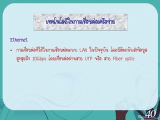 เทคโนโลยีในการเชื่อมต่อเครือข่าย
Ethernet
• การเชื่อมต่อที่ใช้ในการเชื่อมต่อระบบ LAN ในปัจจุบัน โดยมีอัตรารับส่งข้อมูล
   สูงสุดถึง 10Gbps โดยเชื่อมต่อผ่านสาย UTP หรือ สาย Fiber optic
 