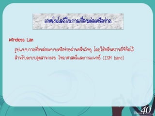 เทคโนโลยีในการเชื่อมต่อเครือข่าย

Wireless Lan
   รูปแบบการเชื่อมต่อระบบ๶ครือข่ายผ่านคลื่นวิทยุ โดยใช้คลื่นความถี่ที่จดไว้
                                                                       ั
   สาหรับระบบอุตสาหกรรม วิทยาศาสตร์และการแพทย์ (ISM band)
 