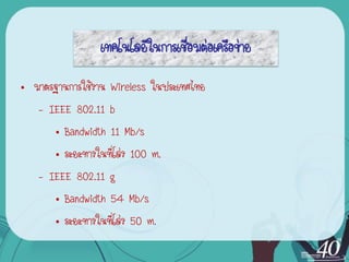 เทคโนโลยีในการเชื่อมต่อเครือข่าย
• มาตรฐานการใช้งาน Wireless ในประเทศไทย
   – IEEE 802.11 b
      • Bandwidth 11 Mb/s
      • ระยะทางในที่โล่ง 100 m.
   – IEEE 802.11 g
      • Bandwidth 54 Mb/s
      • ระยะทางในที่โล่ง 50 m.
 