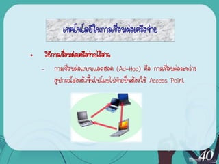 เทคโนโลยีในการเชื่อมต่อเครือข่าย

•    วิธการเชื่อมต่อเครือข่ายไร้สาย
        ี
    – การเชื่อมต่อแบบแอดฮอค (Ad-Hoc) คือ การเชื่อมต่อระหว่าง
          อุปกรณ์สองตัวขึ้นไปโดยไม่จาเป็นต้องใช้ Access Point
 