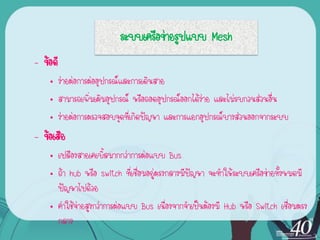 ระบบ๶ครือข่ายรูปแบบ Mesh
– ข้อดี
    • ง่ายต่อการต่ออุปกรณ์และการเดินสาย
    • สามารถเพิ่มเติมอุปกรณ์ หรือถอดอุปกรณ์ออกได้ง่าย และไม่รบกวนส่วนอื่น
    • ง่ายต่อการตรวจสอบจุดที่เกิดปัญหา และการแยกอุปกรณ์บางส่วนออกจากระบบ
– ข้อเสีย
    • เปลืองสายเคเบิ้ลมากกว่าการต่อแบบ Bus
    • ถ้า hub หรือ switch ที่เชื่อมอยู่ตรงกลางมีปัญหา จะทาให้ระบบ๶ครือข่ายทั้งหมดมี
      ปัญหาไปด้วย
    • ค่าใช้จ่ายสูงกว่าการต่อแบบ Bus เนื่องจากจาเป็นต้องมี Hub หรือ Switch เชื่อมตรง
      กลาง
 