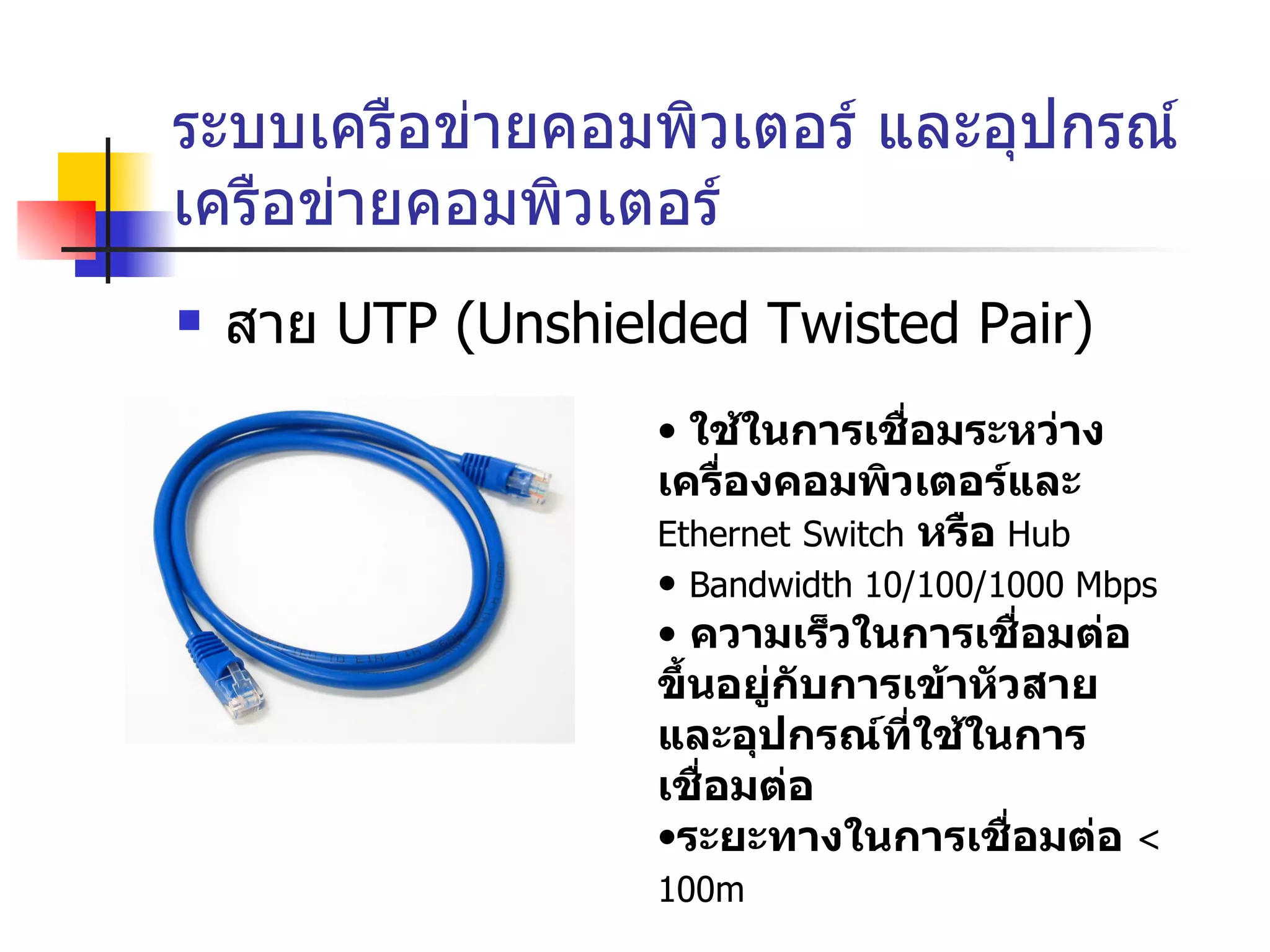 ระบบเครือข่ายคอมพิวเตอร์ และอุปกรณ์เครือข่ายคอมพิวเตอร์ สาย  UTP (Unshielded Twisted Pair) ใช้ในการเชื่อมระหว่างเครื่องคอมพิวเตอร์และ  Ethernet   Switch   หรือ   Hub Bandwidth 10/100/1000 Mbps ความเร็วในการเชื่อมต่อขึ้นอยู่กับการเข้าหัวสาย และอุปกรณ์ที่ใช้ในการเชื่อมต่อ ระยะทางในการเชื่อมต่อ  < 100m   