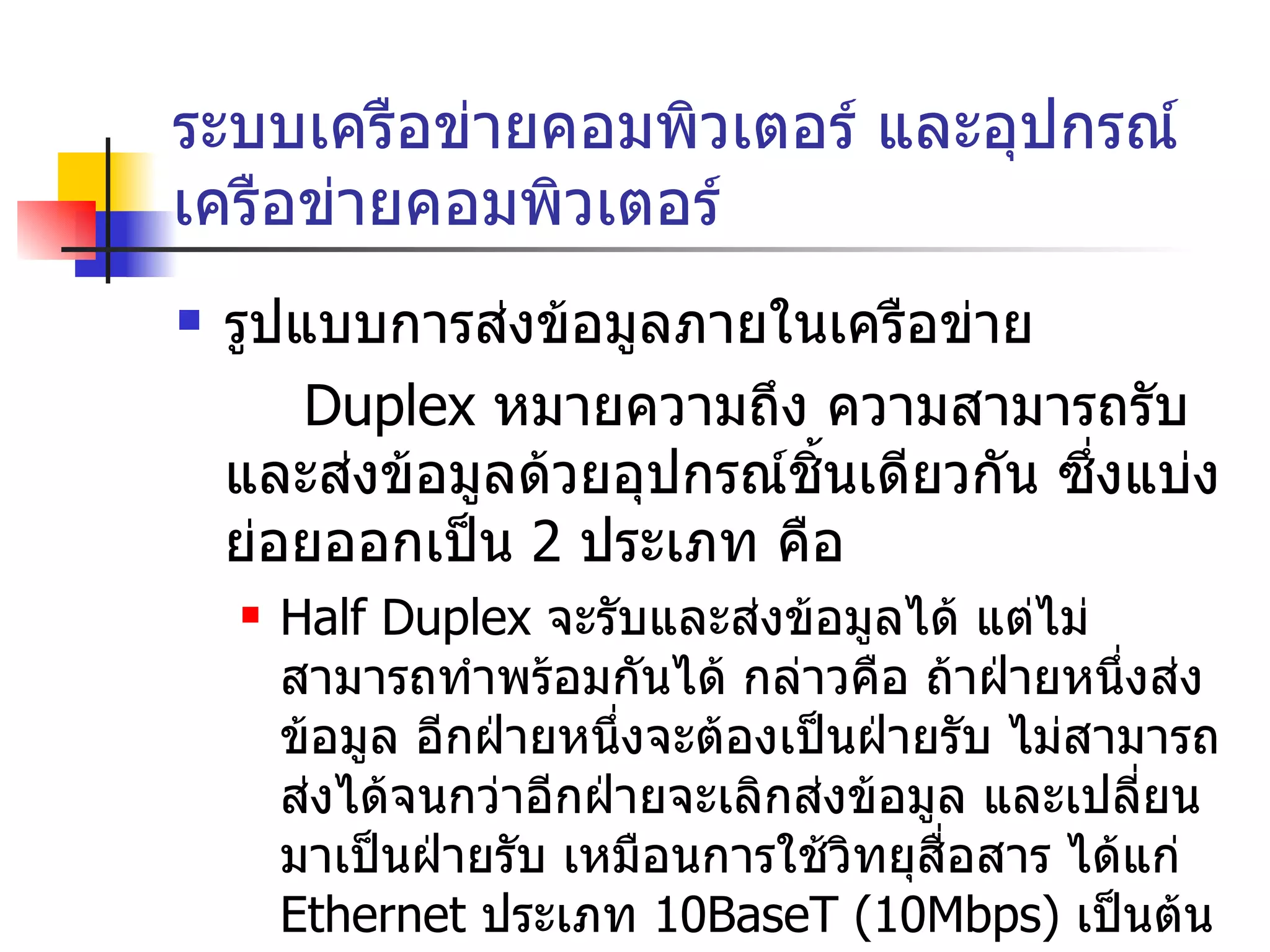 ระบบเครือข่ายคอมพิวเตอร์ และอุปกรณ์เครือข่ายคอมพิวเตอร์ รูปแบบการส่งข้อมูลภายในเครือข่าย  Duplex  หมายความถึง ความสามารถรับและส่งข้อมูลด้วยอุปกรณ์ชิ้นเดียวกัน ซึ่งแบ่งย่อยออกเป็น  2  ประเภท คือ Half Duplex  จะรับและส่งข้อมูลได้ แต่ไม่สามารถทำพร้อมกันได้ กล่าวคือ ถ้าฝ่ายหนึ่งส่งข้อมูล อีกฝ่ายหนึ่งจะต้องเป็นฝ่ายรับ ไม่สามารถส่งได้จนกว่าอีกฝ่ายจะเลิกส่งข้อมูล และเปลี่ยนมาเป็นฝ่ายรับ เหมือนการใช้วิทยุสื่อสาร ได้แก่  Ethernet  ประเภท  10 BaseT  (10 Mbps)  เป็นต้น Full Duplex  สามารถรับและส่งข้อมูลไปพร้อมๆ กันได้ เหมือนกันการพูดคุยผ่านโทรศัพท์ ได้แก่  Fast Ethernet  (100 Mbps)  หรือ  Gigabit Ethernet (1000Mbps)   เป็นต้น 