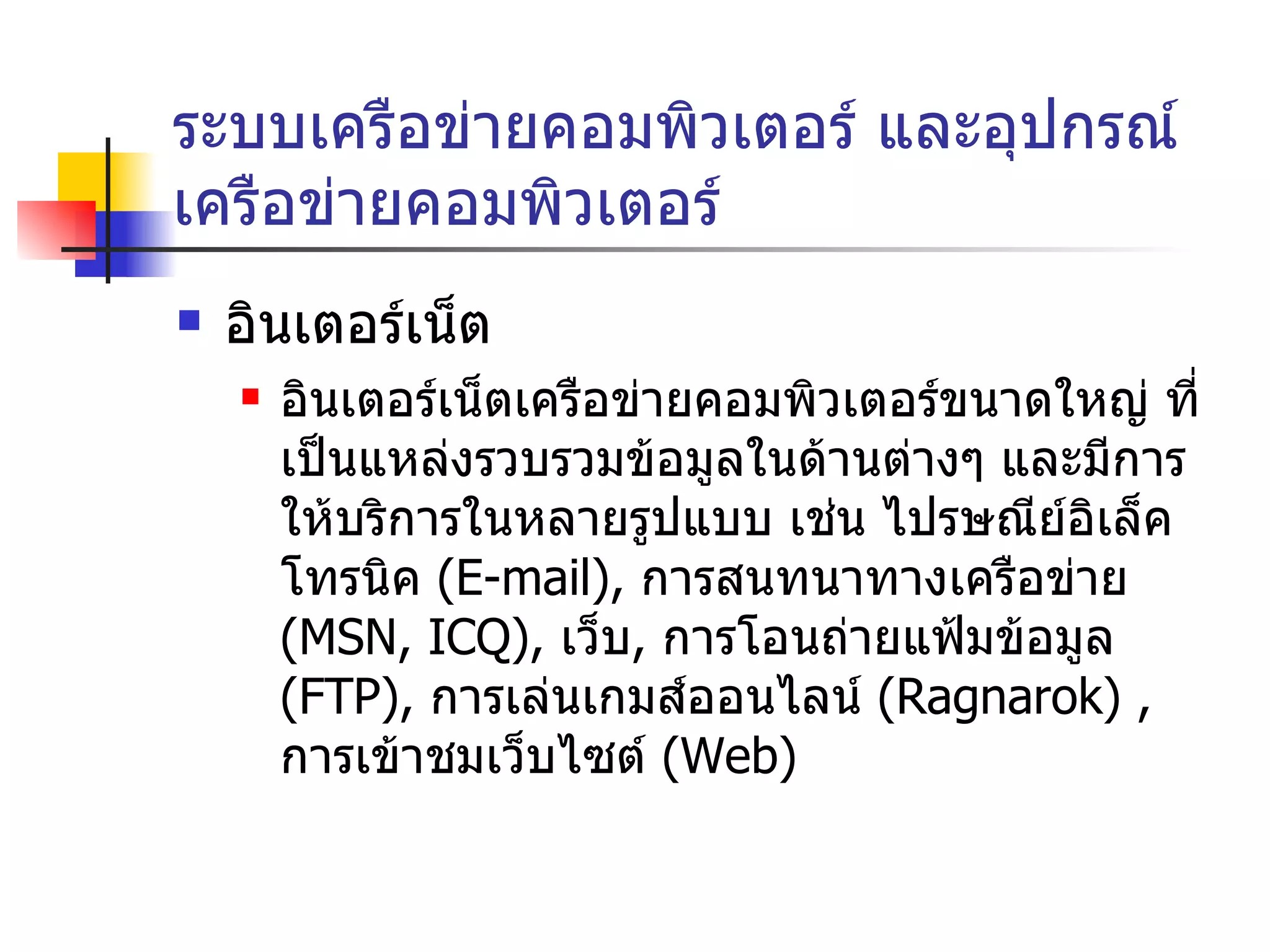 ระบบเครือข่ายคอมพิวเตอร์ และอุปกรณ์เครือข่ายคอมพิวเตอร์ อินเตอร์เน็ต อินเตอร์เน็ตเครือข่ายคอมพิวเตอร์ขนาดใหญ่ ที่เป็นแหล่งรวบรวมข้อมูลในด้านต่างๆ และมีการให้บริการในหลายรูปแบบ เช่น ไปรษณีย์อิเล็คโทรนิค  ( E-mail),   การสนทนาทางเครือข่าย  ( MSN, ICQ),   เว็บ ,  การโอนถ่ายแฟ้มข้อมูล  ( FTP ) ,   การเล่นเกมส์ออนไลน์  ( Ragnarok )  ,  การเข้าชมเว็บไซต์  ( Web ) 