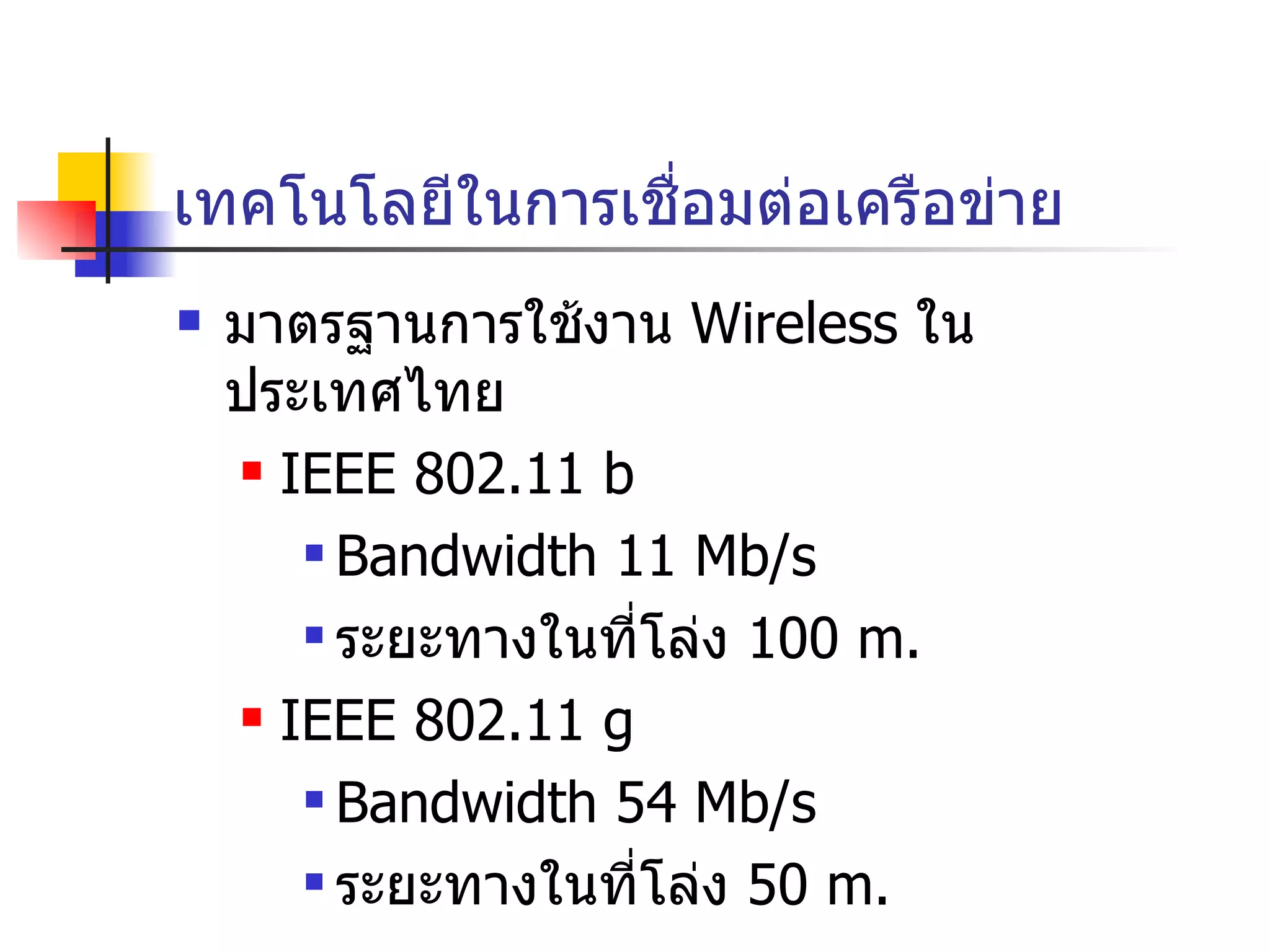 เทคโนโลยีในการเชื่อมต่อเครือข่าย มาตรฐานการใช้งาน  Wireless  ในประเทศไทย IEEE 802.11 b Bandwidth 11 Mb/s ระยะทางในที่โล่ง  100 m. IEEE 802.11 g Bandwidth 54 Mb/s ระยะทางในที่โล่ง  50 m. 