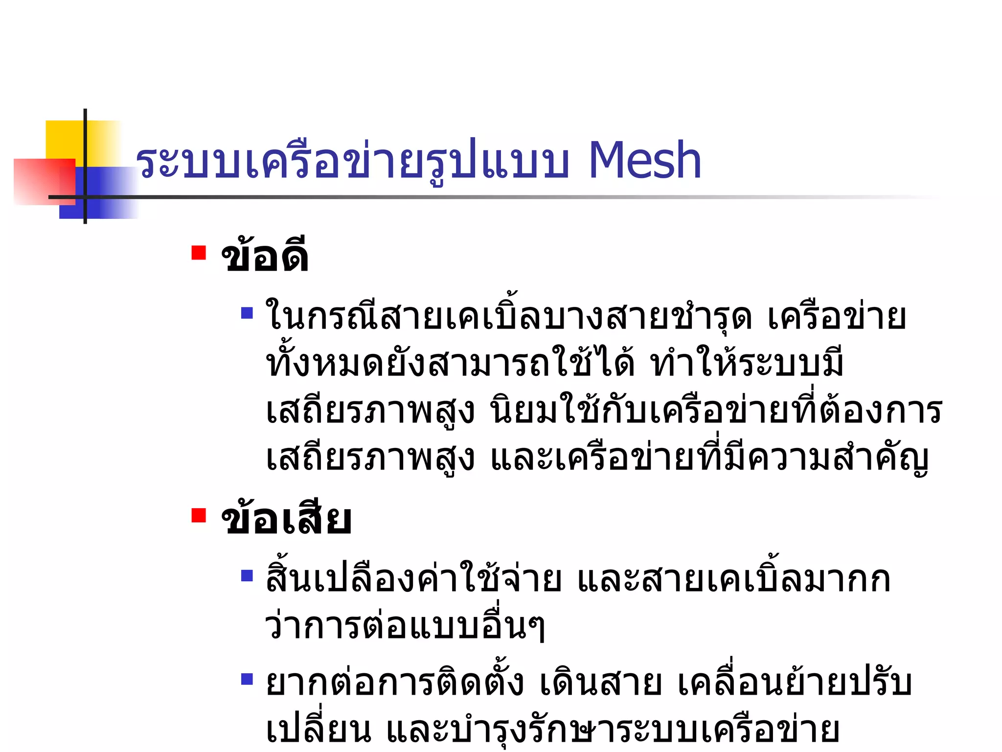 ระบบเครือข่ายรูปแบบ  Mesh ข้อดี ในกรณีสายเคเบิ้ลบางสายชำรุด เครือข่ายทั้งหมดยังสามารถใช้ได้ ทำให้ระบบมีเสถียรภาพสูง นิยมใช้กับเครือข่ายที่ต้องการเสถียรภาพสูง และเครือข่ายที่มีความสำคัญ ข้อเสีย สิ้นเปลืองค่าใช้จ่าย และสายเคเบิ้ลมากกว่าการต่อแบบอื่นๆ ยากต่อการติดตั้ง เดินสาย เคลื่อนย้ายปรับเปลี่ยน และบำรุงรักษาระบบเครือข่าย  