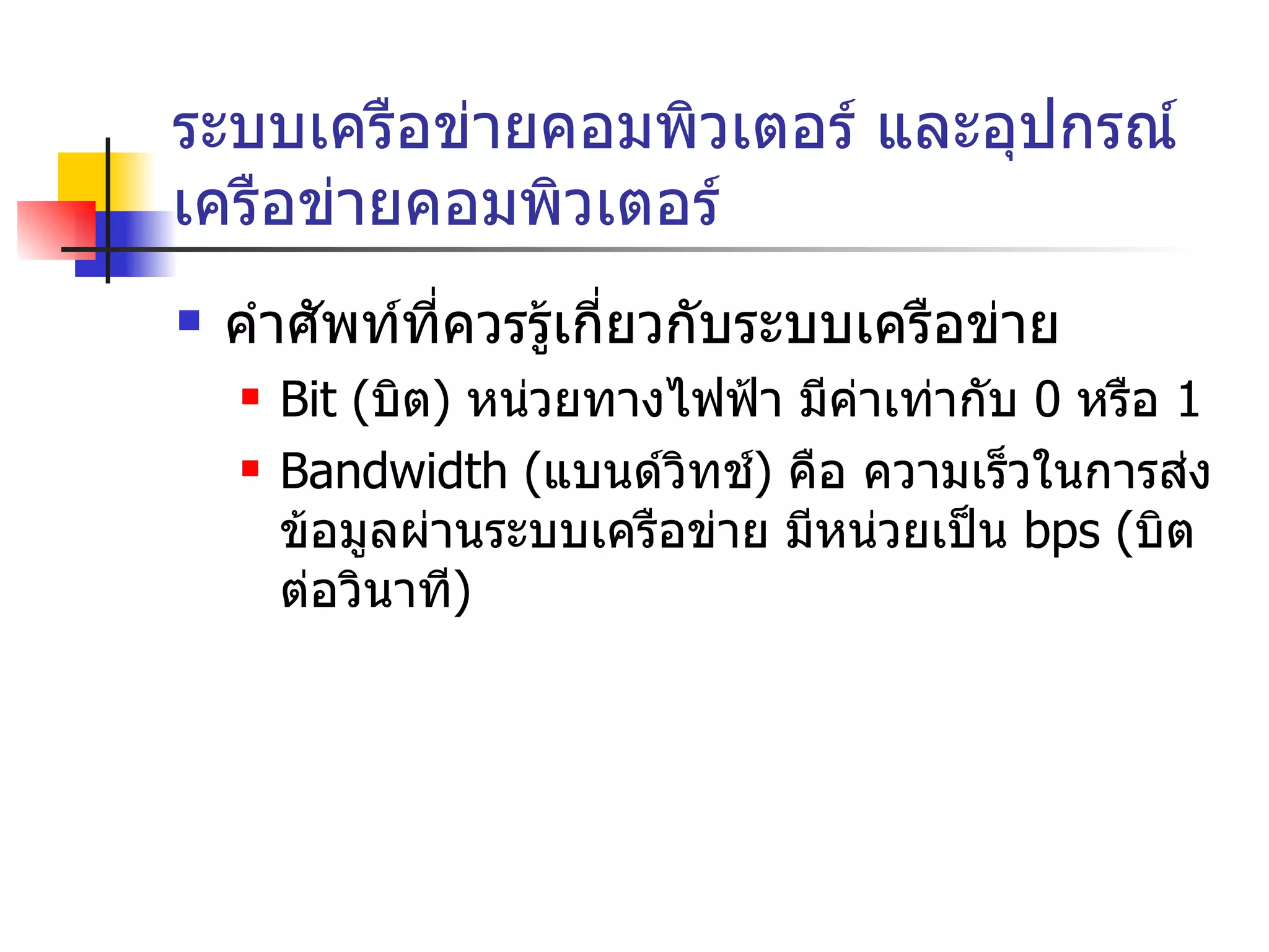 ระบบเครือข่ายคอมพิวเตอร์ และอุปกรณ์เครือข่ายคอมพิวเตอร์ คำศัพท์ที่ควรรู้เกี่ยวกับระบบเครือข่าย Bit  ( บิต )  หน่วยทางไฟฟ้า มีค่าเท่ากับ  0  หรือ  1 Bandwidth  ( แบนด์วิทช์ )  คือ ความเร็วในการส่งข้อมูลผ่านระบบเครือข่าย มีหน่วยเป็น  bps ( บิตต่อวินาที ) 