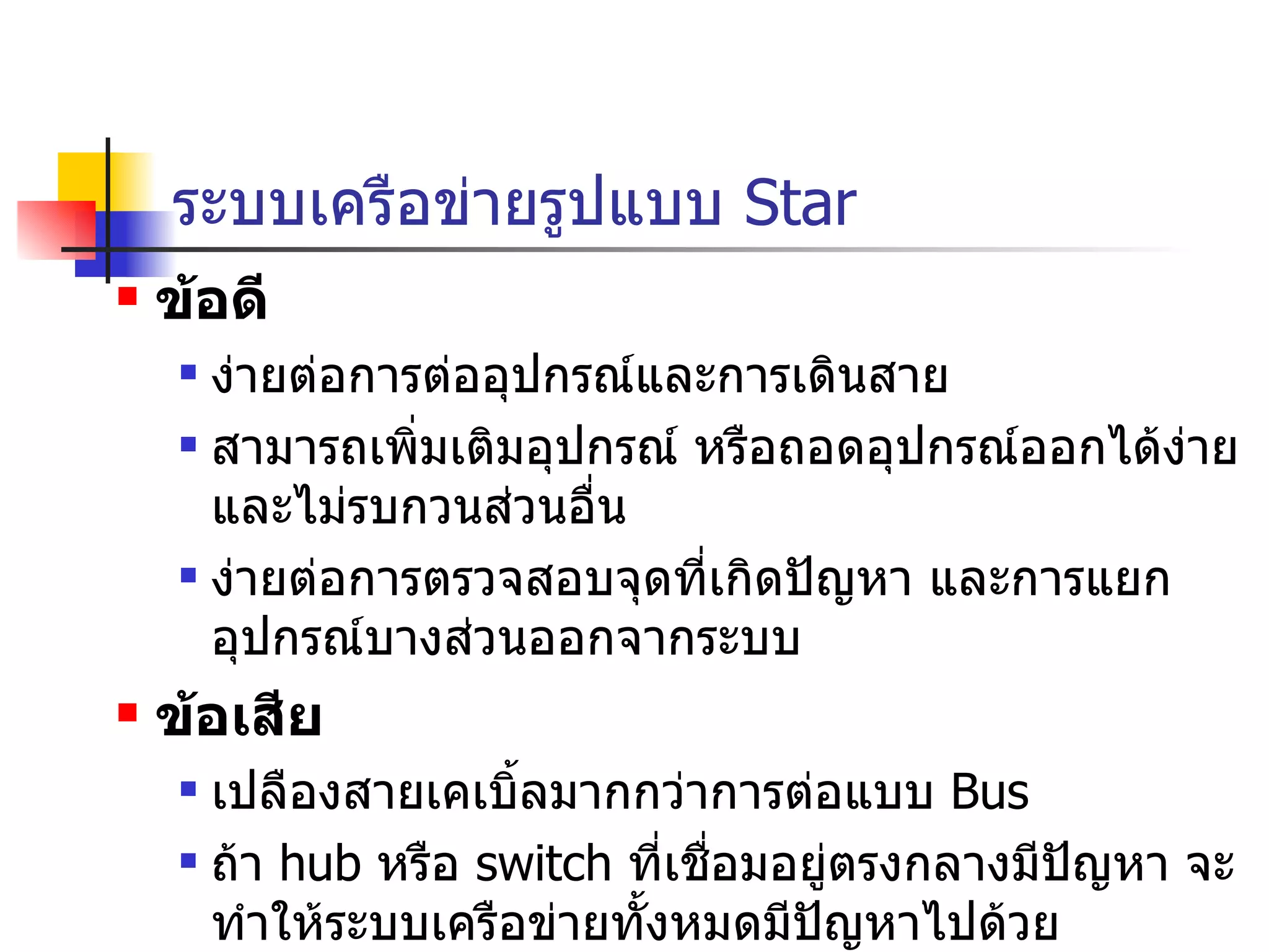 ระบบเครือข่ายรูปแบบ  Star ข้อดี ง่ายต่อการต่ออุปกรณ์และการเดินสาย สามารถเพิ่มเติมอุปกรณ์ หรือถอดอุปกรณ์ออกได้ง่าย และไม่รบกวนส่วนอื่น ง่ายต่อการตรวจสอบจุดที่เกิดปัญหา และการแยกอุปกรณ์บางส่วนออกจากระบบ ข้อเสีย เปลืองสายเคเบิ้ลมากกว่าการต่อแบบ  Bus ถ้า  hub  หรือ  switch  ที่เชื่อมอยู่ตรงกลางมีปัญหา จะทำให้ระบบเครือข่ายทั้งหมดมีปัญหาไปด้วย ค่าใช้จ่ายสูงกว่าการต่อแบบ   Bus  เนื่องจากจำเป็นต้องมี  Hub  หรือ  Switch  เชื่อมตรงกลาง 