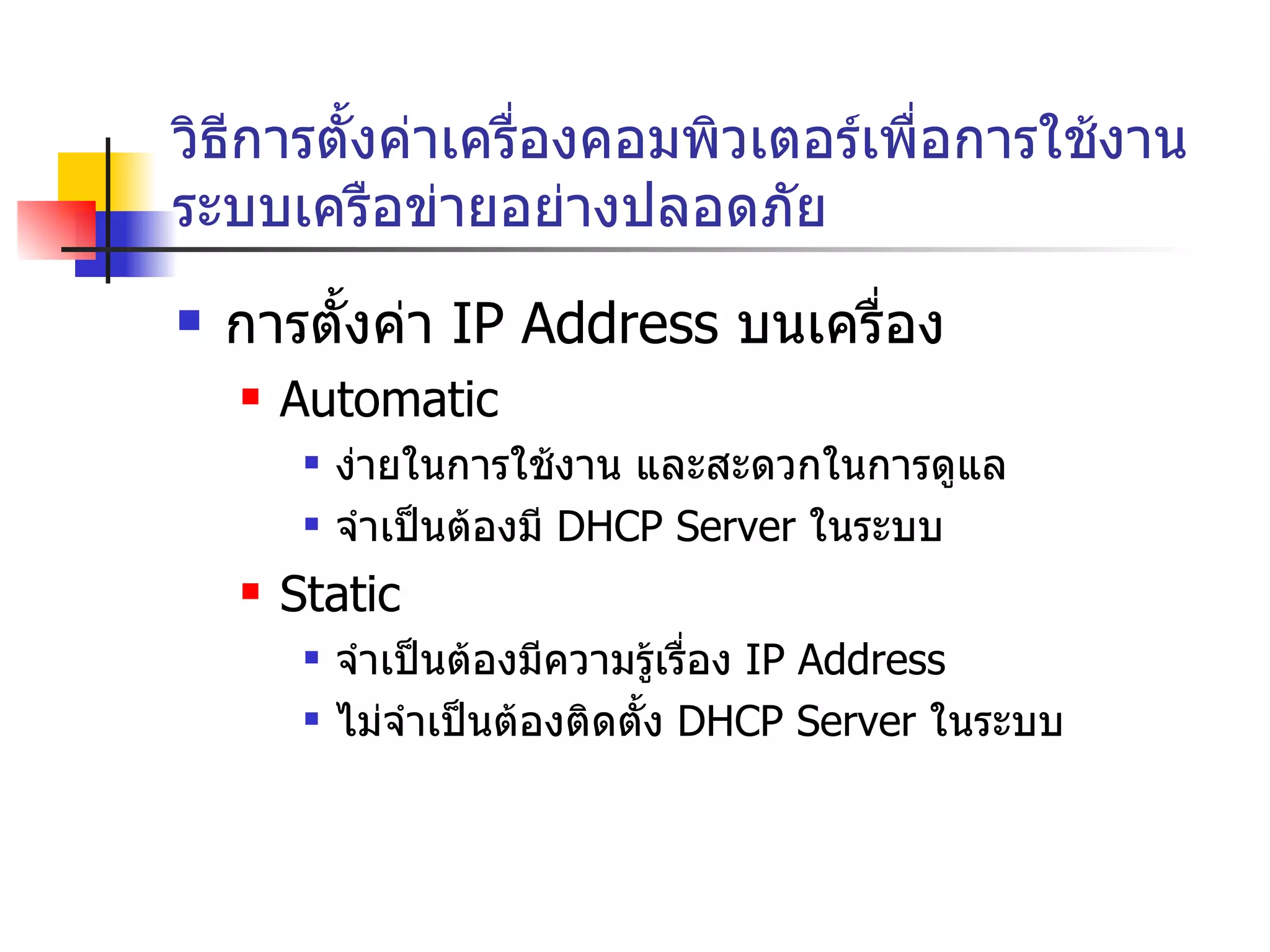 วิธีการตั้งค่าเครื่องคอมพิวเตอร์เพื่อการใช้งานระบบเครือข่ายอย่างปลอดภัย การตั้งค่า  IP Address  บนเครื่อง Automatic  ง่ายในการใช้งาน และสะดวกในการดูแล จำเป็นต้องมี  DHCP Server  ในระบบ Static จำเป็นต้องมีความรู้เรื่อง  IP Address ไม่จำเป็นต้องติดตั้ง  DHCP Server  ในระบบ 