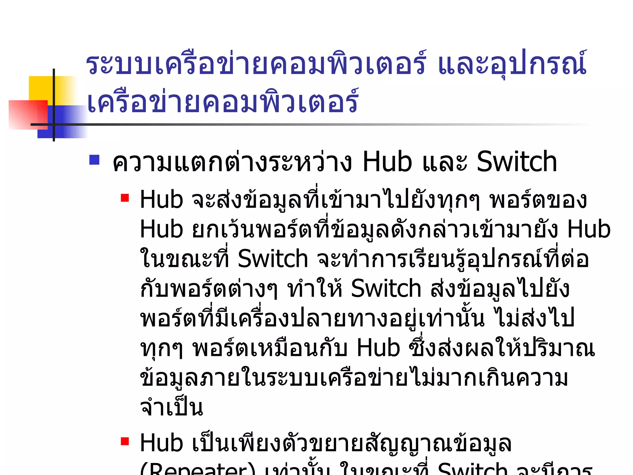 ระบบเครือข่ายคอมพิวเตอร์ และอุปกรณ์เครือข่ายคอมพิวเตอร์ ความแตกต่างระหว่าง  Hub  และ  Switch Hub   จะส่งข้อมูลที่เข้ามาไปยังทุกๆ พอร์ตของ  Hub  ยกเว้นพอร์ตที่ข้อมูลดังกล่าวเข้ามายัง  Hub  ในขณะที่  Switch  จะทำการเรียนรู้อุปกรณ์ที่ต่อกับพอร์ตต่างๆ ทำให้  Switch  ส่งข้อมูลไปยังพอร์ตที่มีเครื่องปลายทางอยู่เท่านั้น ไม่ส่งไปทุกๆ พอร์ตเหมือนกับ  Hub  ซึ่งส่งผลให้ปริมาณข้อมูลภายในระบบเครือข่ายไม่มากเกินความจำเป็น Hub  เป็นเพียงตัวขยายสัญญาณข้อมูล  ( Repeater)  เท่านั้น ในขณะที่   Switch  จะมีการทำงานที่ซับซ้อนกว่า ,  มีการเรียนรู้อุปกรณ์ที่เชื่อมต่อ ,  การตัดสินใจส่งข้อมูลออกไปพอร์ตใด 