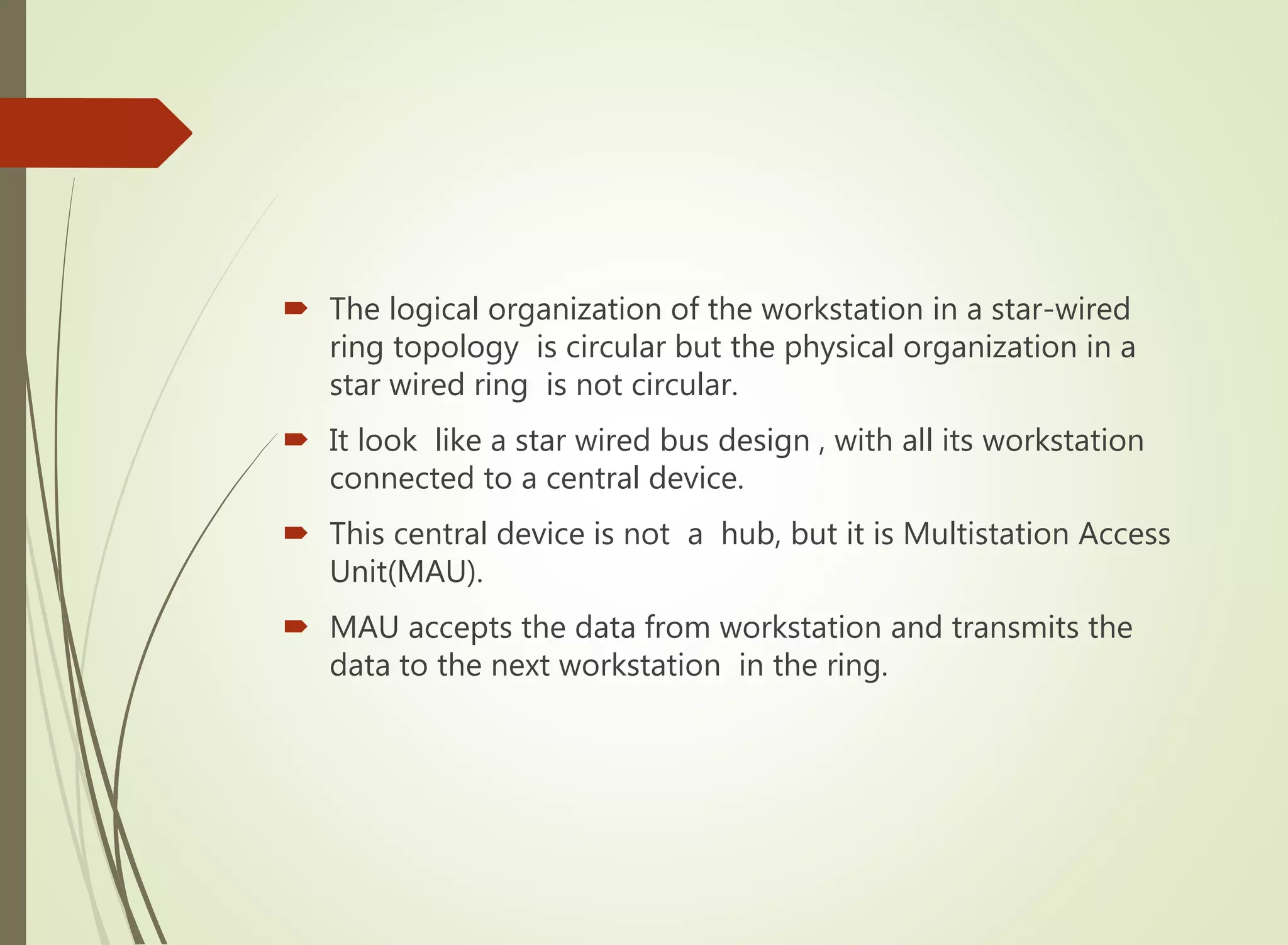  The logical organization of the workstation in a star-wired
ring topology is circular but the physical organization in a
star wired ring is not circular.
 It look like a star wired bus design , with all its workstation
connected to a central device.
 This central device is not a hub, but it is Multistation Access
Unit(MAU).
 MAU accepts the data from workstation and transmits the
data to the next workstation in the ring.
 