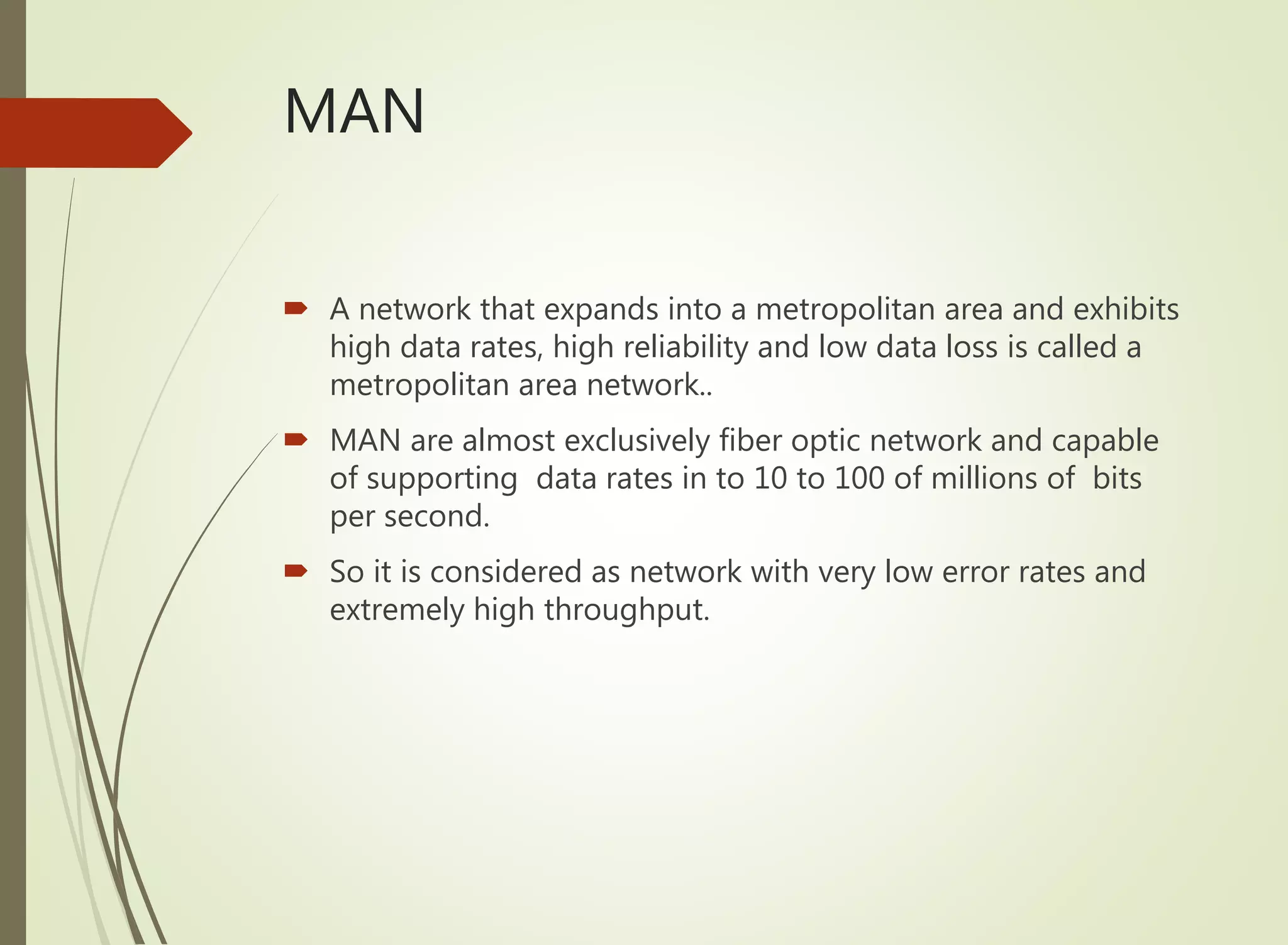 MAN
 A network that expands into a metropolitan area and exhibits
high data rates, high reliability and low data loss is called a
metropolitan area network..
 MAN are almost exclusively fiber optic network and capable
of supporting data rates in to 10 to 100 of millions of bits
per second.
 So it is considered as network with very low error rates and
extremely high throughput.
 