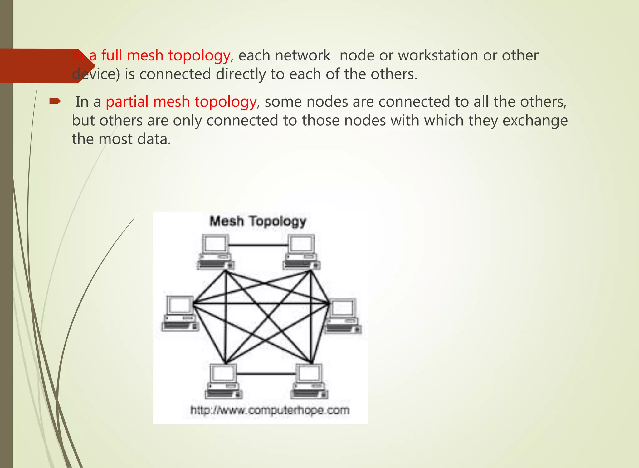  In a full mesh topology, each network node or workstation or other
device) is connected directly to each of the others.
 In a partial mesh topology, some nodes are connected to all the others,
but others are only connected to those nodes with which they exchange
the most data.
 