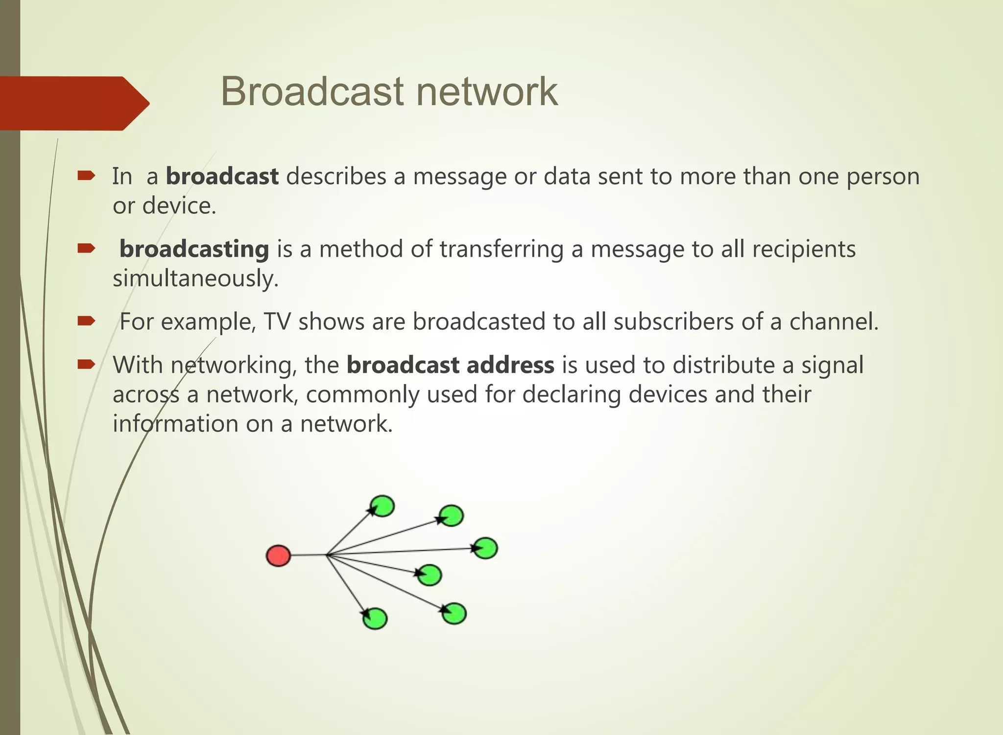 Broadcast network
 In a broadcast describes a message or data sent to more than one person
or device.
 broadcasting is a method of transferring a message to all recipients
simultaneously.
 For example, TV shows are broadcasted to all subscribers of a channel.
 With networking, the broadcast address is used to distribute a signal
across a network, commonly used for declaring devices and their
information on a network.
 