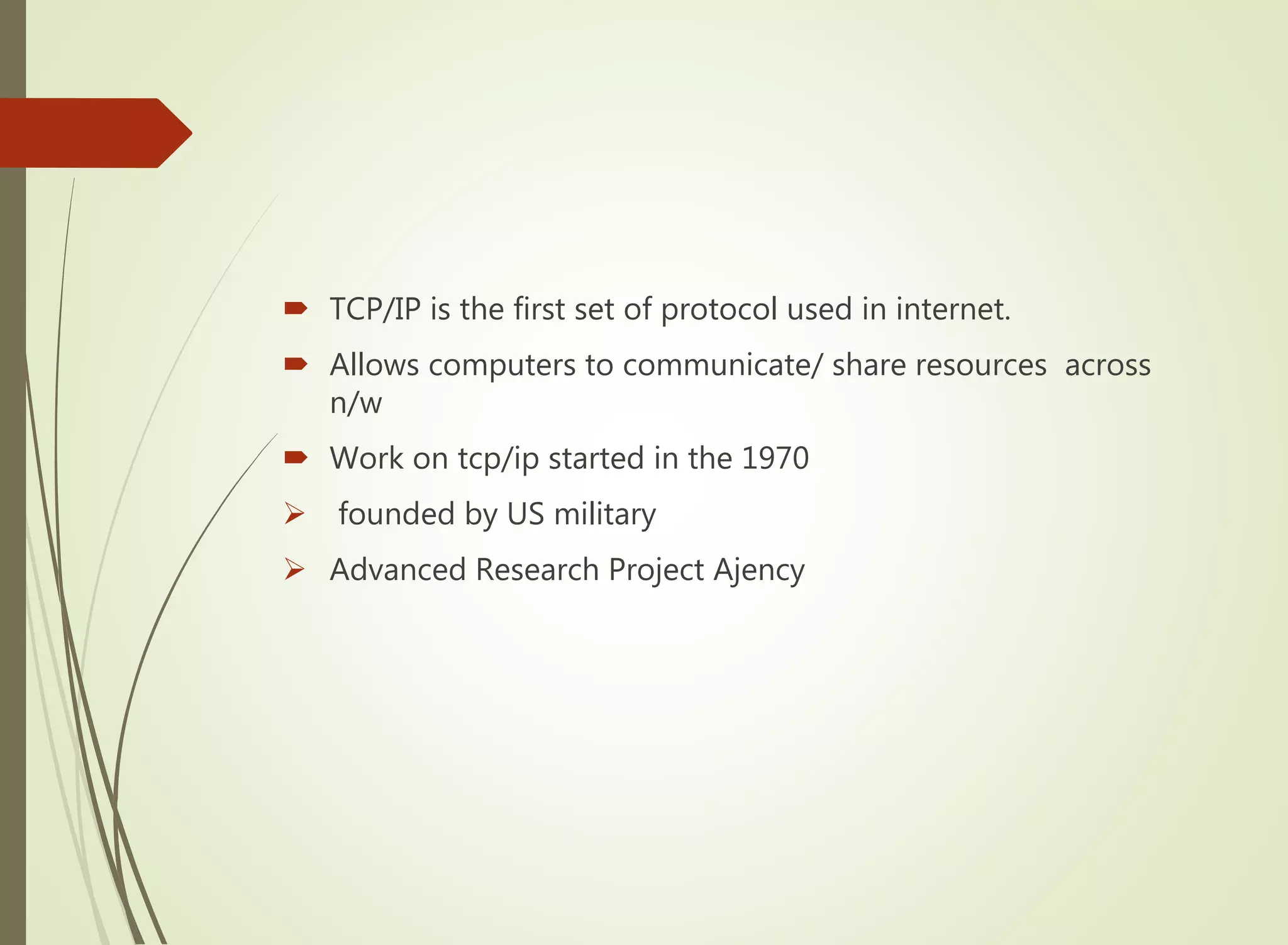  TCP/IP is the first set of protocol used in internet.
 Allows computers to communicate/ share resources across
n/w
 Work on tcp/ip started in the 1970
 founded by US military
 Advanced Research Project Ajency
 