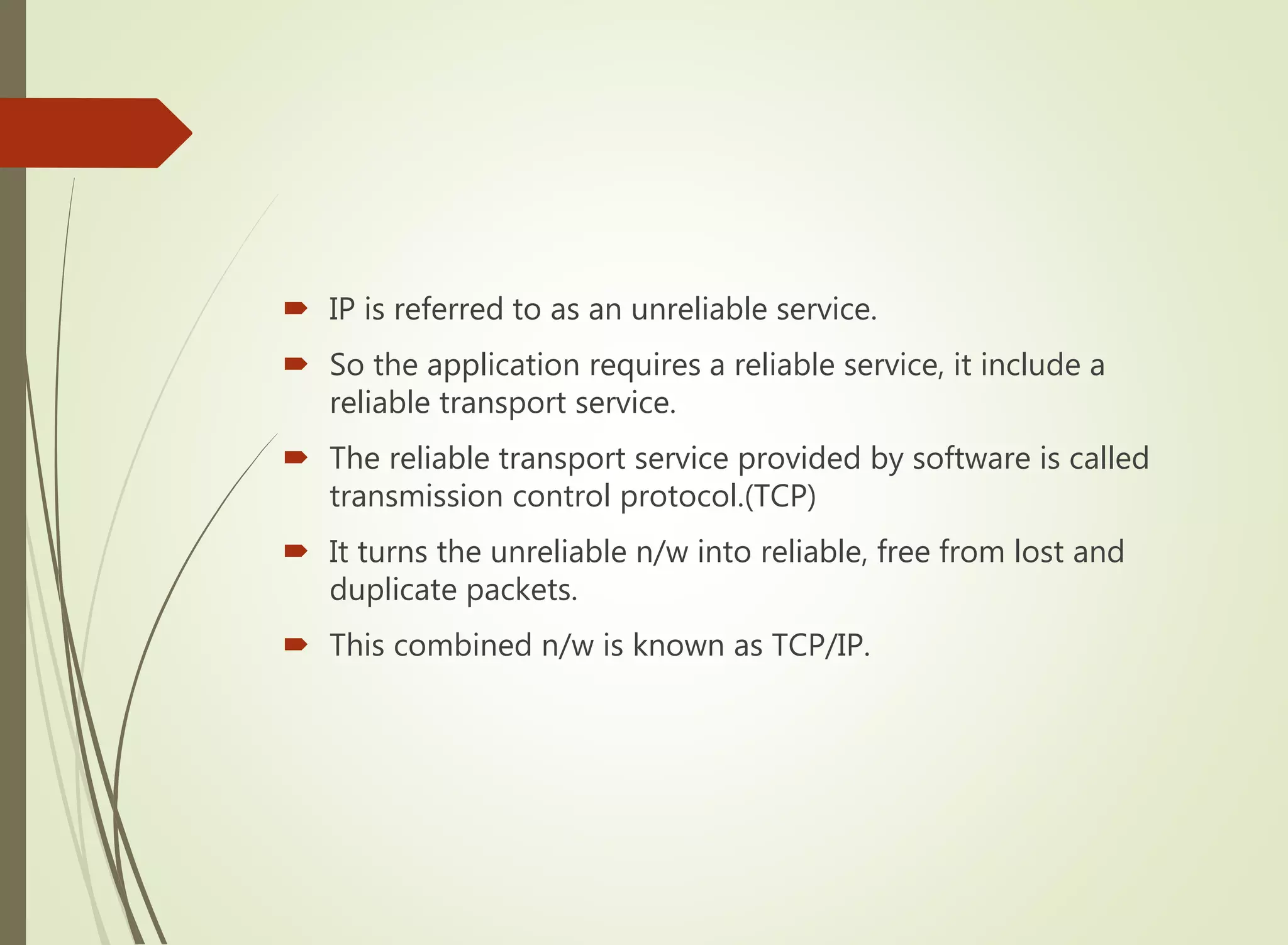  IP is referred to as an unreliable service.
 So the application requires a reliable service, it include a
reliable transport service.
 The reliable transport service provided by software is called
transmission control protocol.(TCP)
 It turns the unreliable n/w into reliable, free from lost and
duplicate packets.
 This combined n/w is known as TCP/IP.
 