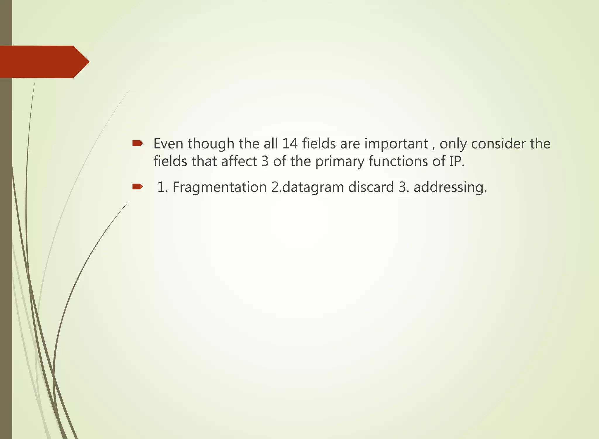  Even though the all 14 fields are important , only consider the
fields that affect 3 of the primary functions of IP.
 1. Fragmentation 2.datagram discard 3. addressing.
 