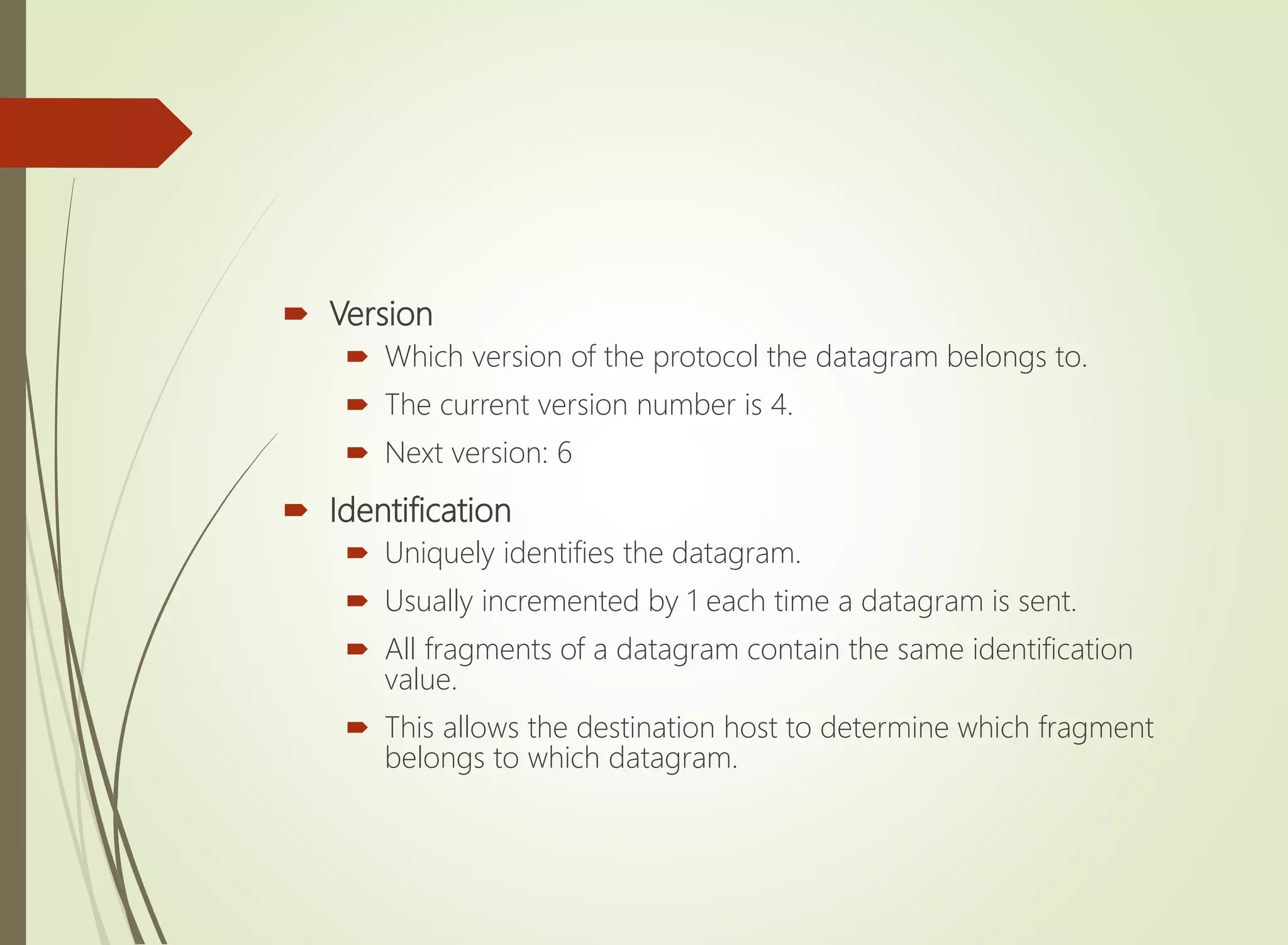  Version
 Which version of the protocol the datagram belongs to.
 The current version number is 4.
 Next version: 6
 Identification
 Uniquely identifies the datagram.
 Usually incremented by 1 each time a datagram is sent.
 All fragments of a datagram contain the same identification
value.
 This allows the destination host to determine which fragment
belongs to which datagram.
 