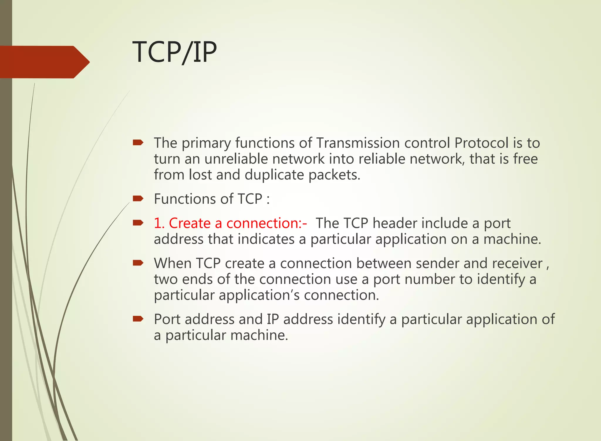TCP/IP
 The primary functions of Transmission control Protocol is to
turn an unreliable network into reliable network, that is free
from lost and duplicate packets.
 Functions of TCP :
 1. Create a connection:- The TCP header include a port
address that indicates a particular application on a machine.
 When TCP create a connection between sender and receiver ,
two ends of the connection use a port number to identify a
particular application’s connection.
 Port address and IP address identify a particular application of
a particular machine.
 