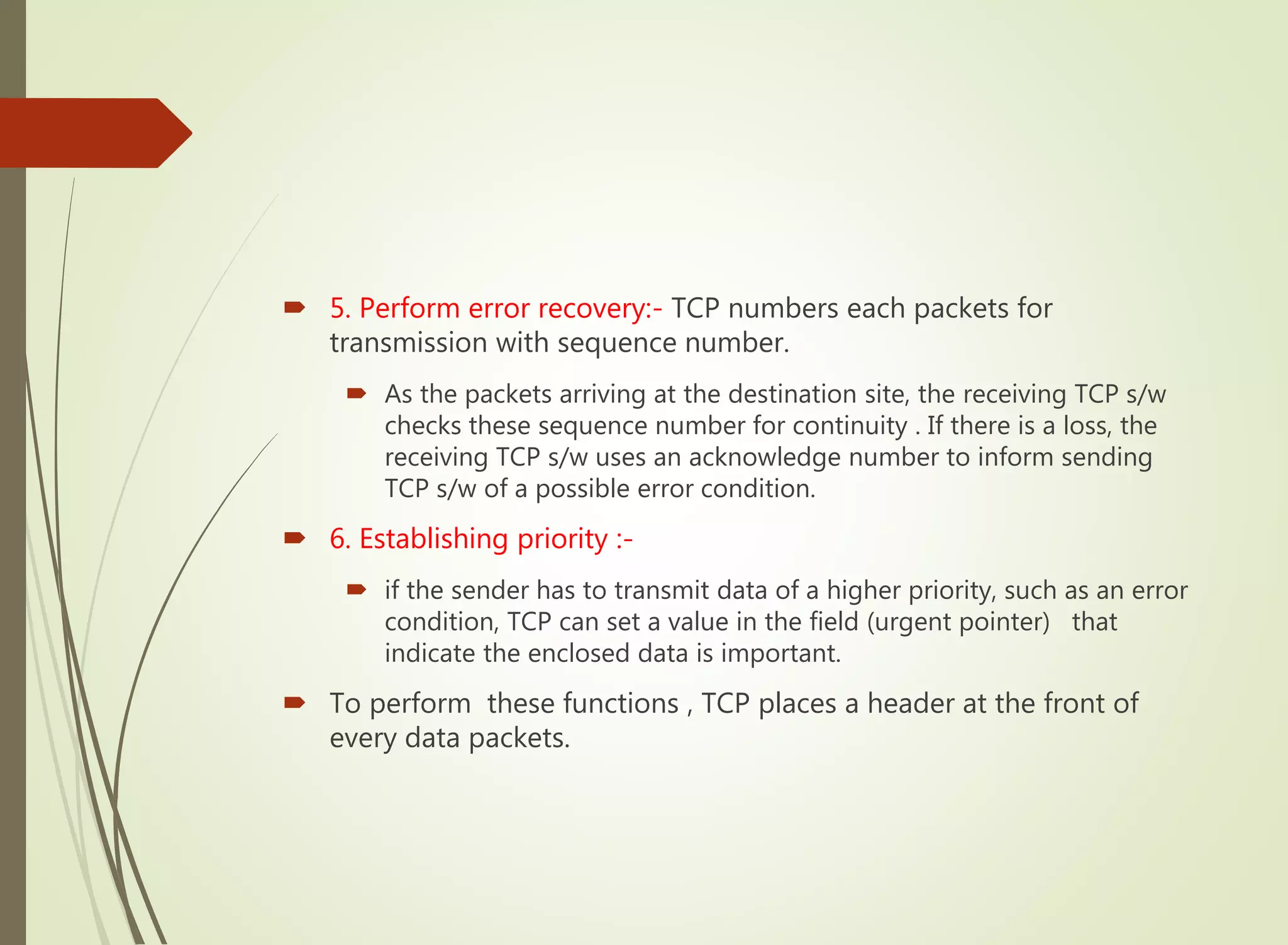  5. Perform error recovery:- TCP numbers each packets for
transmission with sequence number.
 As the packets arriving at the destination site, the receiving TCP s/w
checks these sequence number for continuity . If there is a loss, the
receiving TCP s/w uses an acknowledge number to inform sending
TCP s/w of a possible error condition.
 6. Establishing priority :-
 if the sender has to transmit data of a higher priority, such as an error
condition, TCP can set a value in the field (urgent pointer) that
indicate the enclosed data is important.
 To perform these functions , TCP places a header at the front of
every data packets.
 