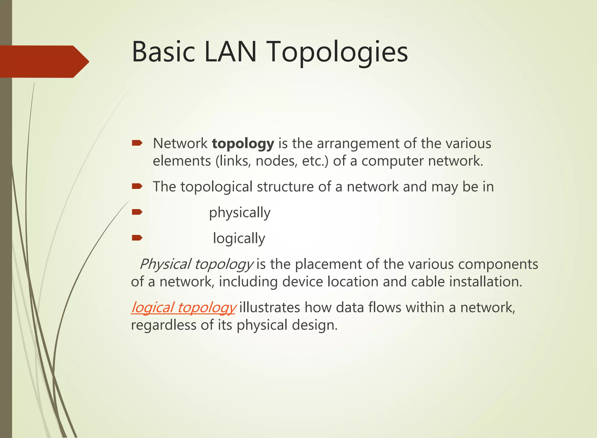 Basic LAN Topologies
 Network topology is the arrangement of the various
elements (links, nodes, etc.) of a computer network.
 The topological structure of a network and may be in
 physically
 logically
Physical topology is the placement of the various components
of a network, including device location and cable installation.
logical topology illustrates how data flows within a network,
regardless of its physical design.
 