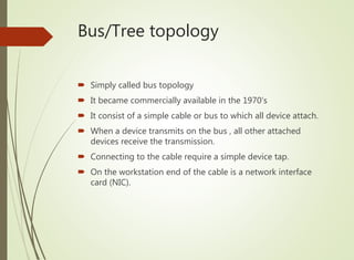 Bus/Tree topology
 Simply called bus topology
 It became commercially available in the 1970’s
 It consist of a simple cable or bus to which all device attach.
 When a device transmits on the bus , all other attached
devices receive the transmission.
 Connecting to the cable require a simple device tap.
 On the workstation end of the cable is a network interface
card (NIC).
 