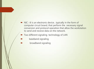  NIC :-It is an electronic device , typically in the form of
computer circuit board, that perform the necessary signal
conversion and protocol operation that allow the workstation
to send and receive data on the network.
 Two different signaling technology of LAN
 baseband signaling
 broadband signaling
 