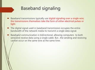 Baseband signaling
 Baseband transmissions typically use digital signaling over a single wire;
the transmissions themselves take the form of either electrical pulses or
light.
 The digital signal used in baseband transmission occupies the entire
bandwidth of the network media to transmit a single data signal.
 Baseband communication is bidirectional, allowing computers to both
send and receive data using a single cable. But , the sending and receiving
cannot occur on the same wire at the same time.
 