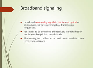 Broadband signaling
 broadband uses analog signals in the form of optical or
electromagnetic waves over multiple transmission
frequencies.
 For signals to be both send and received, the transmission
media must be split into two channels.
 Alternatively, two cables can be used: one to send and one to
receive transmissions.
 