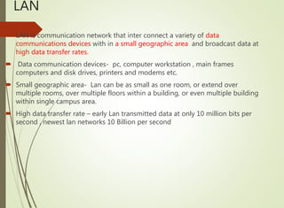 LAN
 LAN is communication network that inter connect a variety of data
communications devices with in a small geographic area and broadcast data at
high data transfer rates.
 Data communication devices- pc, computer workstation , main frames
computers and disk drives, printers and modems etc.
 Small geographic area- Lan can be as small as one room, or extend over
multiple rooms, over multiple floors within a building, or even multiple building
within single campus area.
 High data transfer rate – early Lan transmitted data at only 10 million bits per
second , newest lan networks 10 Billion per second
 