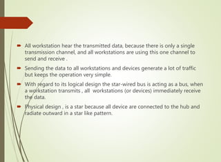  All workstation hear the transmitted data, because there is only a single
transmission channel, and all workstations are using this one channel to
send and receive .
 Sending the data to all workstations and devices generate a lot of traffic
but keeps the operation very simple.
 With regard to its logical design the star-wired bus is acting as a bus, when
a workstation transmits , all workstations (or devices) immediately receive
the data.
 Physical design , is a star because all device are connected to the hub and
radiate outward in a star like pattern.
 