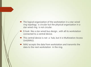  The logical organization of the workstation in a star-wired
ring topology is circular but the physical organization in a
star wired ring is not circular.
 It look like a star wired bus design , with all its workstation
connected to a central device.
 This central device is not a hub, but it is Multistation Access
Unit(MAU).
 MAU accepts the data from workstation and transmits the
data to the next workstation in the ring.
 