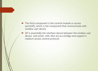  The third component is the control module or access
point(AP), which is the component that communicate with
wireless user device.
 AP is essentially the interface device between the wireless user
device and wired LAN. Also act as a bridge and support a
medium access control protocol.
 