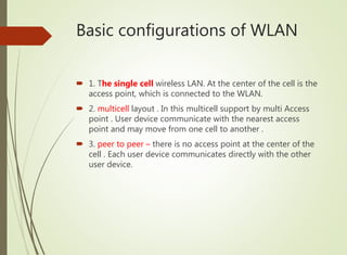 Basic configurations of WLAN
 1. The single cell wireless LAN. At the center of the cell is the
access point, which is connected to the WLAN.
 2. multicell layout . In this multicell support by multi Access
point . User device communicate with the nearest access
point and may move from one cell to another .
 3. peer to peer – there is no access point at the center of the
cell . Each user device communicates directly with the other
user device.
 