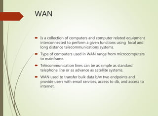WAN
 Is a collection of computers and computer related equipment
interconnected to perform a given functions using local and
long distance telecommunications systems.
 Type of computers used in WAN range from microcomputers
to mainframe.
 Telecommunication lines can be as simple as standard
telephone line or as advance as satellite systems.
 WAN used to transfer bulk data b/w two endpoints and
provide users with email services, access to db, and access to
internet.
 