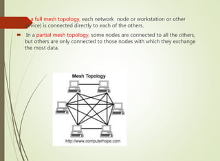  In a full mesh topology, each network node or workstation or other
device) is connected directly to each of the others.
 In a partial mesh topology, some nodes are connected to all the others,
but others are only connected to those nodes with which they exchange
the most data.
 