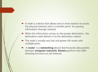  A node is a device that allows one or more stations to access
the physical network and is a transfer point for passing
information through network.
 When the information arrives on the proper destination , the
destination node delivers it to the destination station.
 The node is usually very fast and power full router with
multiple ports.
 A router is a networking device that forwards data packets
between computer networks. Routers perform the traffic
directing functions on the Internet.
 