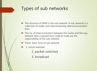 Types of sub networks
 The structure of WAN is the sub network. A sub network is a
collection of nodes and interconnecting telecommunication
links.
 The no. of interconnections between the nodes and the way
network data is passed from node to node are the
responsibility of the sub network.
 Three basic form of sub network
 1. circuit switched
2. packet switched
3. broadcast
 