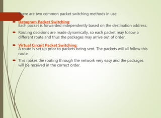  There are two common packet switching methods in use:
 Datagram Packet Switching:
Each packet is forwarded independently based on the destination address.
 Routing decisions are made dynamically, so each packet may follow a
different route and thus the packages may arrive out of order.
 Virtual Circuit Packet Switching:
A route is set up prior to packets being sent. The packets will all follow this
route.
 This makes the routing through the network very easy and the packages
will be received in the correct order.
 