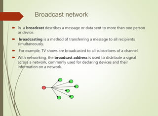 Broadcast network
 In a broadcast describes a message or data sent to more than one person
or device.
 broadcasting is a method of transferring a message to all recipients
simultaneously.
 For example, TV shows are broadcasted to all subscribers of a channel.
 With networking, the broadcast address is used to distribute a signal
across a network, commonly used for declaring devices and their
information on a network.
 
