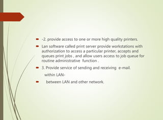  -2. provide access to one or more high quality printers.
 Lan software called print server provide workstations with
authorization to access a particular printer, accepts and
queues print jobs , and allow users access to job queue for
routine administrative function .
 3. Provide service of sending and receiving e-mail.
within LAN-
 between LAN and other network.
 