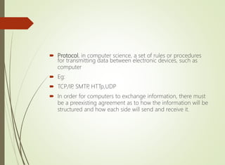  Protocol, in computer science, a set of rules or procedures
for transmitting data between electronic devices, such as
computer
 Eg:
 TCP/IP, SMTP, HTTp,UDP
 In order for computers to exchange information, there must
be a preexisting agreement as to how the information will be
structured and how each side will send and receive it.
 