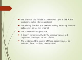  The protocol that resides at the network layer in the TCP/IP
protocol is called internet protocol.
 IP’s primary function is to perform routing necessary to move
data packet across the internet.
 IP is connection less protocol .
 It doesn’t concern itself with the keeping track of lost,
duplicated or delayed packets of data.
 The sender and the receiver of these packet may not be
informed these problems have occurred.
 