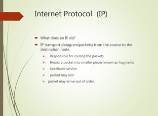 Internet Protocol (IP)
 What does an IP do?
 IP transport datagram(packets) from the source to the
destination node.
 Responsible for routing the packets
 Breaks a packet into smaller pieces known as fragments
 Unreliable service
 packet may lost
 packet may arrive out of order.
 