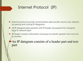 Internet Protocol (IP)
 Internet protocol provide connectionless data transfer service over network
by passing and routing IP datagrams.
 All IP datagram(data packets) with IP header are passed from transport
layer to network layer.
 IP header contains information necessary to transfer packets from one n/w
to another.
An IP datagram consists of a header part and text
part
 