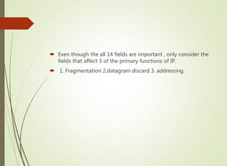  Even though the all 14 fields are important , only consider the
fields that affect 3 of the primary functions of IP.
 1. Fragmentation 2.datagram discard 3. addressing.
 