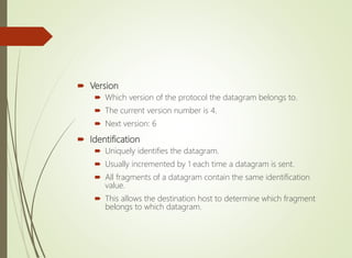  Version
 Which version of the protocol the datagram belongs to.
 The current version number is 4.
 Next version: 6
 Identification
 Uniquely identifies the datagram.
 Usually incremented by 1 each time a datagram is sent.
 All fragments of a datagram contain the same identification
value.
 This allows the destination host to determine which fragment
belongs to which datagram.
 