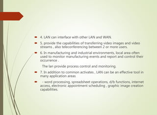  4. LAN can interface with other LAN and WAN.
 5. provide the capabilities of transferring video images and video
streams , also teleconferencing between 2 or more users.
 6. In manufacturing and industrial environments, local area often
used to monitor manufacturing events and report and control their
occurrence .
The lan provide process control and monitoring.
 7. In addition to common activates , LAN can be an effective tool in
many application areas
 - word processing, spreadsheet operations, d/b functions, internet
access, electronic appointment scheduling , graphic image creation
capabilities.
 